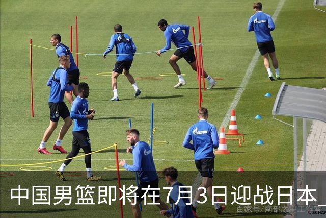 中国男篮即将在7月3日迎战日本 四场热身赛以提升实力